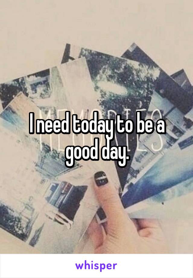 I need today to be a good day.