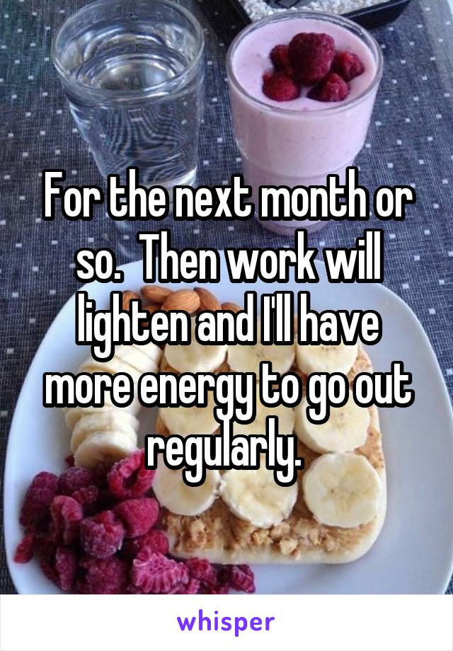 For the next month or so.  Then work will lighten and I'll have more energy to go out regularly. 