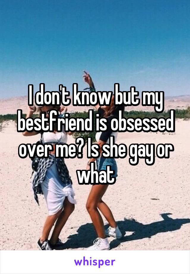 I don't know but my bestfriend is obsessed over me? Is she gay or what