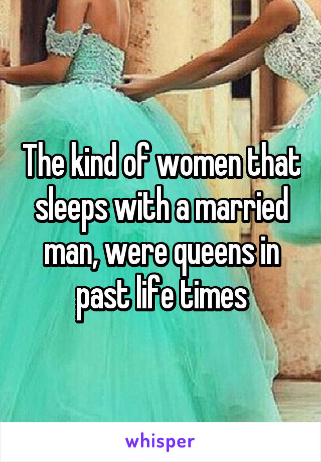 The kind of women that sleeps with a married man, were queens in past life times