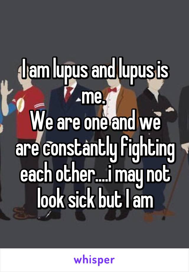 I am lupus and lupus is me. 
We are one and we are constantly fighting each other....i may not look sick but I am