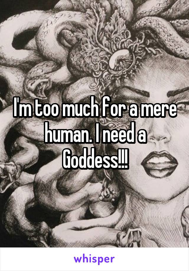 I'm too much for a mere human. I need a Goddess!!!