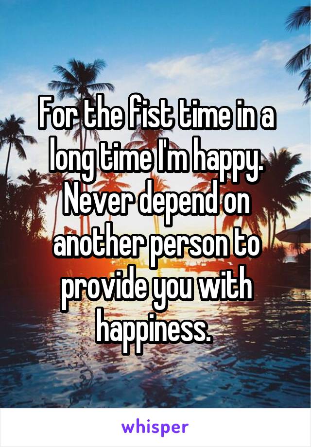 For the fist time in a long time I'm happy. Never depend on another person to provide you with happiness. 