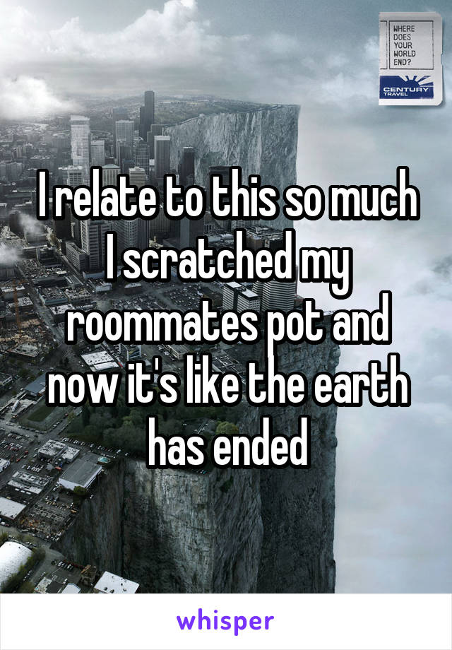 I relate to this so much I scratched my roommates pot and now it's like the earth has ended