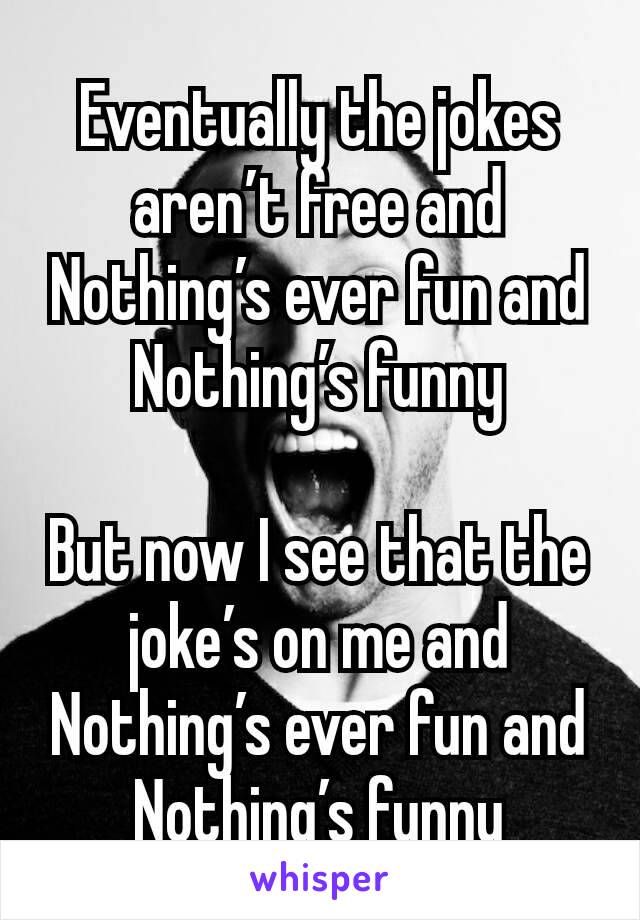 Eventually the jokes aren’t free and
Nothing’s ever fun and
Nothing’s funny

But now I see that the joke’s on me and
Nothing’s ever fun and
Nothing’s funny