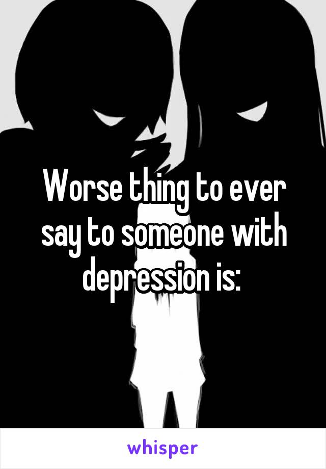 Worse thing to ever say to someone with depression is: 