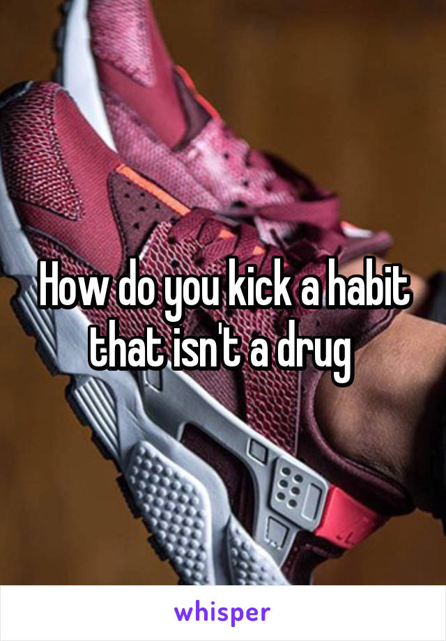 How do you kick a habit that isn't a drug 