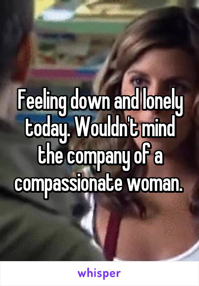 Feeling down and lonely today. Wouldn't mind the company of a compassionate woman. 