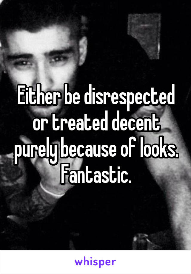 Either be disrespected or treated decent purely because of looks. Fantastic.