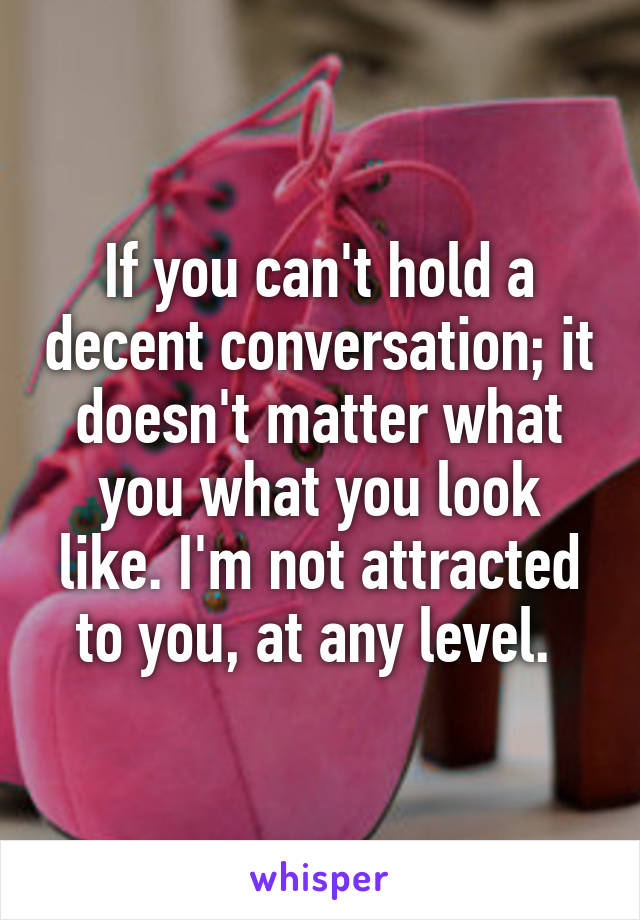 If you can't hold a decent conversation; it doesn't matter what you what you look like. I'm not attracted to you, at any level. 