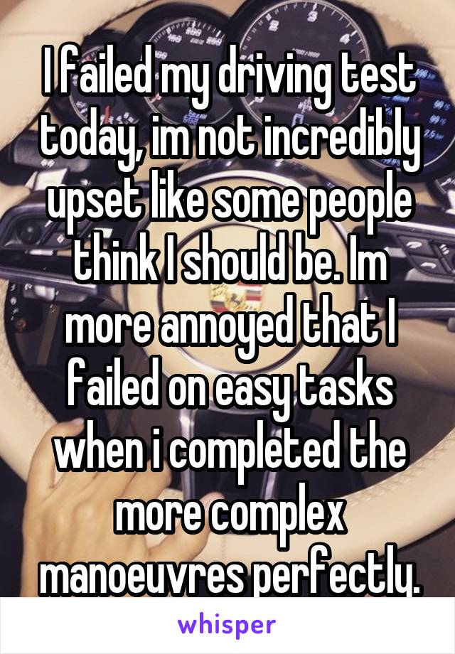 I failed my driving test today, im not incredibly upset like some people think I should be. Im more annoyed that I failed on easy tasks when i completed the more complex manoeuvres perfectly.