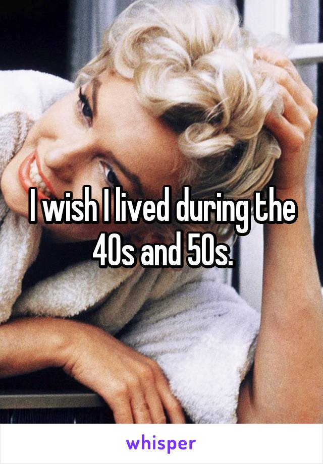 I wish I lived during the 40s and 50s.