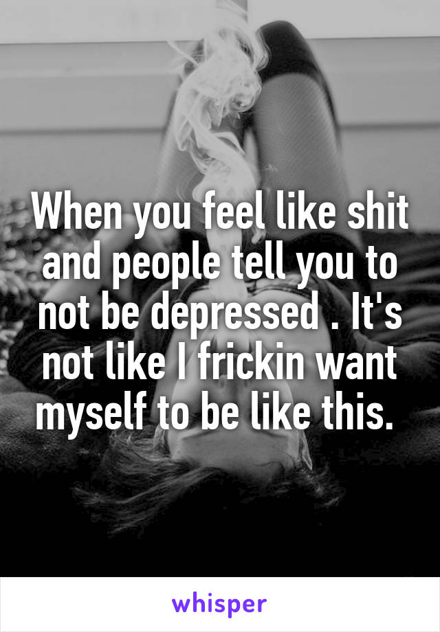 When you feel like shit and people tell you to not be depressed . It's not like I frickin want myself to be like this. 