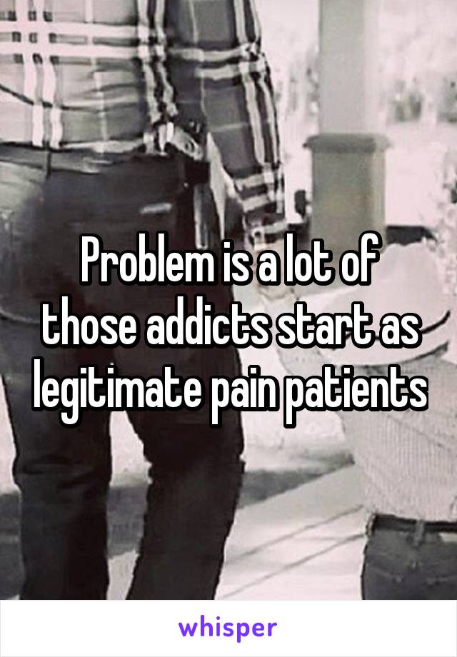 Problem is a lot of those addicts start as legitimate pain patients