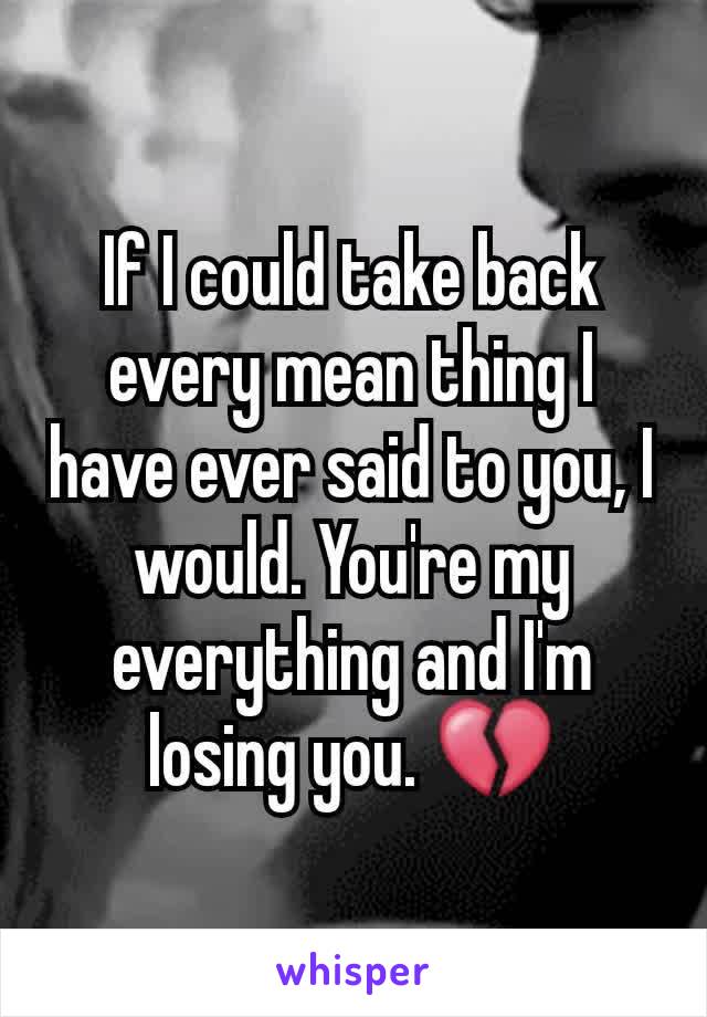 If I could take back every mean thing I have ever said to you, I would. You're my everything and I'm losing you. 💔