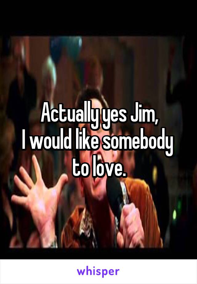 Actually yes Jim,
I would like somebody 
to love.