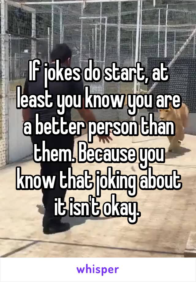 If jokes do start, at least you know you are a better person than them. Because you know that joking about it isn't okay. 