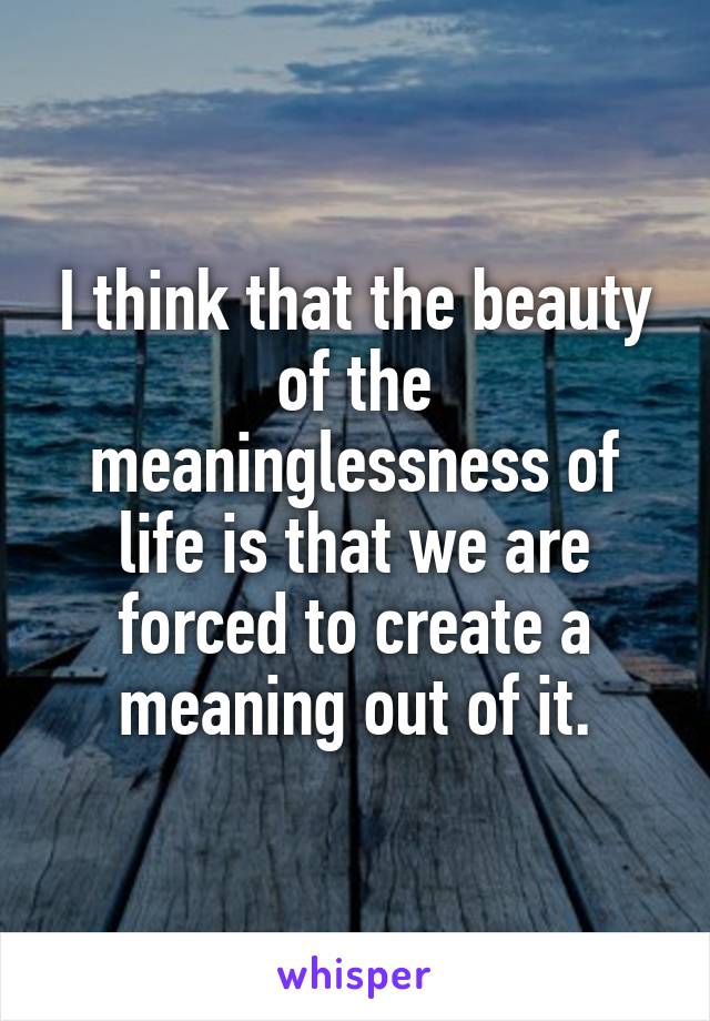 I think that the beauty of the meaninglessness of life is that we are forced to create a meaning out of it.