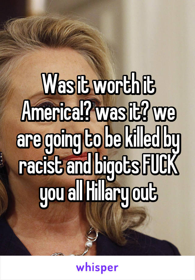 Was it worth it America!? was it? we are going to be killed by racist and bigots FUCK you all Hillary out