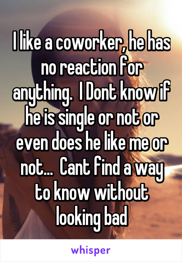 I like a coworker, he has no reaction for anything.  I Dont know if he is single or not or even does he like me or not...  Cant find a way to know without looking bad