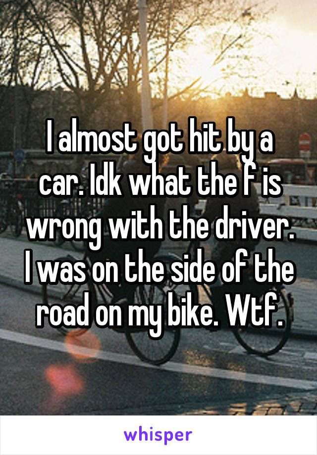 I almost got hit by a car. Idk what the f is wrong with the driver. I was on the side of the road on my bike. Wtf.