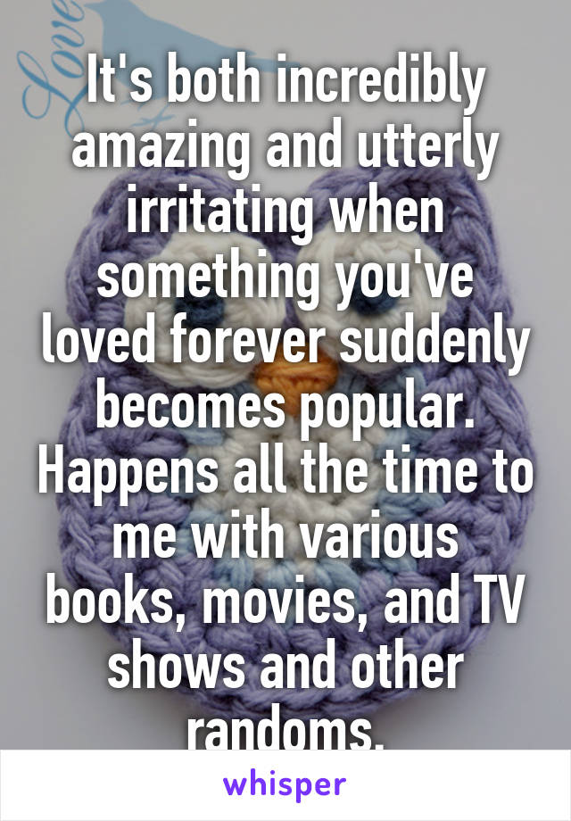 It's both incredibly amazing and utterly irritating when something you've loved forever suddenly becomes popular. Happens all the time to me with various books, movies, and TV shows and other randoms.