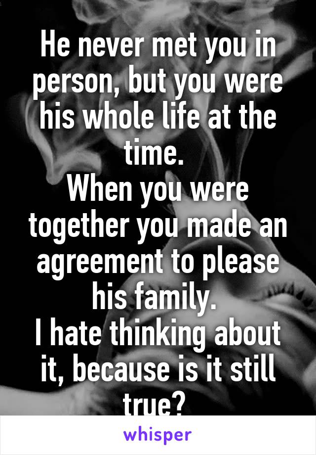 He never met you in person, but you were his whole life at the time. 
When you were together you made an agreement to please his family. 
I hate thinking about it, because is it still true? 