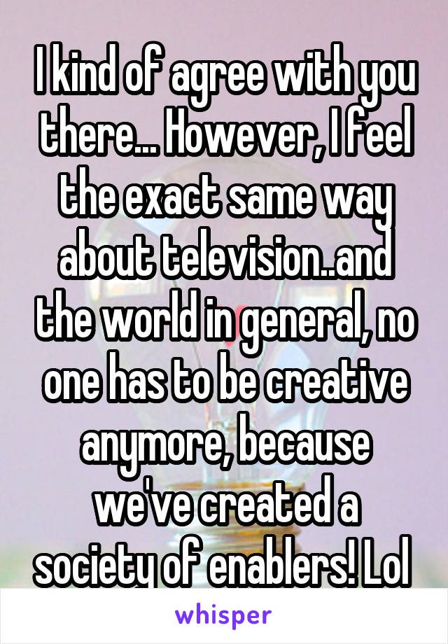 I kind of agree with you there... However, I feel the exact same way about television..and the world in general, no one has to be creative anymore, because we've created a society of enablers! Lol 