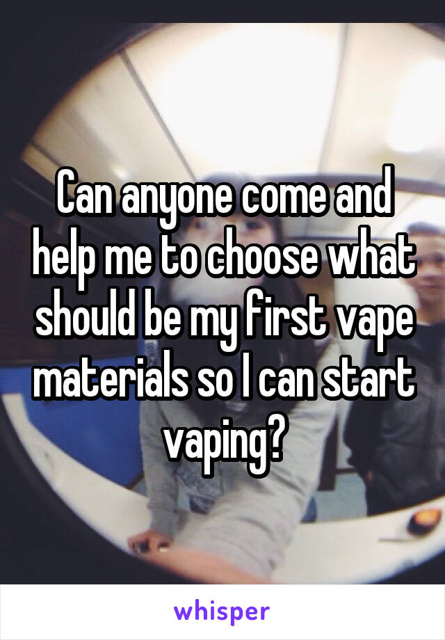 Can anyone come and help me to choose what should be my first vape materials so I can start vaping?