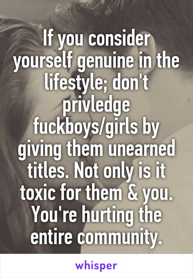 If you consider yourself genuine in the lifestyle; don't privledge fuckboys/girls by giving them unearned titles. Not only is it toxic for them & you. You're hurting the entire community.