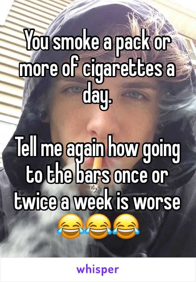 You smoke a pack or more of cigarettes a day. 

Tell me again how going to the bars once or twice a week is worse 😂😂😂