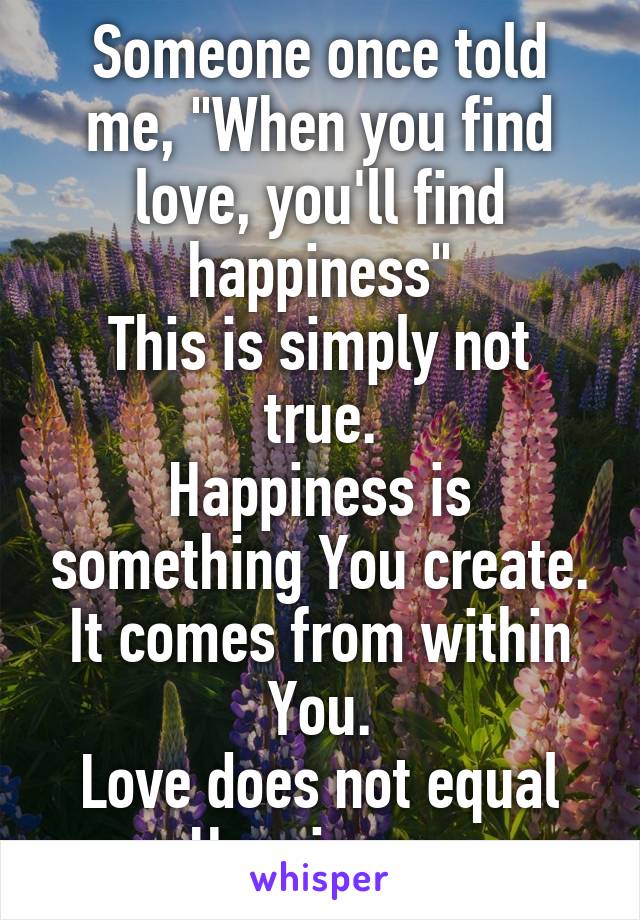 Someone once told me, "When you find love, you'll find happiness"
This is simply not true.
Happiness is something You create. It comes from within You.
Love does not equal Happiness.