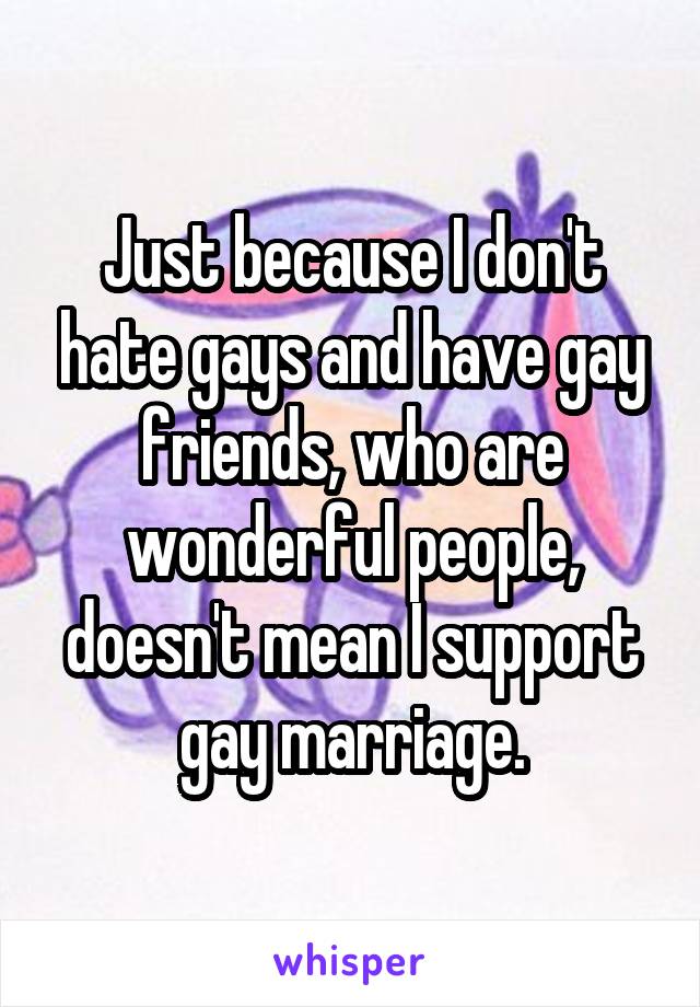 Just because I don't hate gays and have gay friends, who are wonderful people, doesn't mean I support gay marriage.