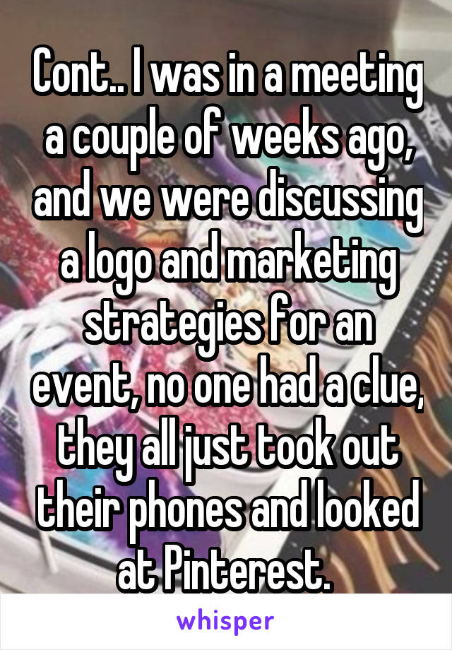 Cont.. I was in a meeting a couple of weeks ago, and we were discussing a logo and marketing strategies for an event, no one had a clue, they all just took out their phones and looked at Pinterest. 