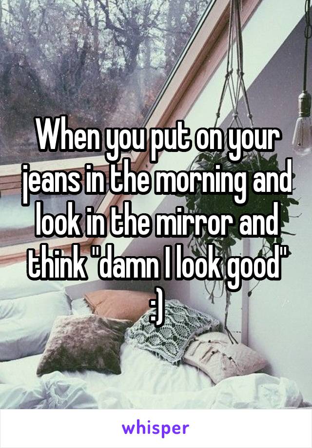 When you put on your jeans in the morning and look in the mirror and think "damn I look good" :)