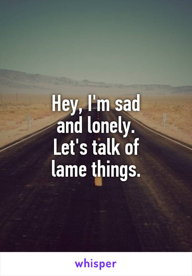 Hey, I'm sad
and lonely.
Let's talk of
lame things.