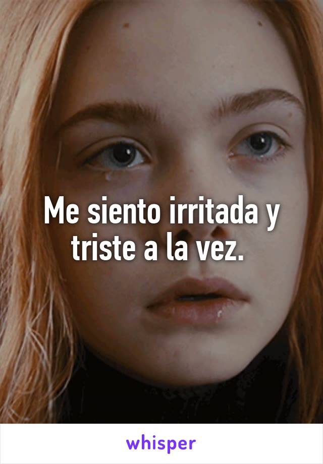 Me siento irritada y triste a la vez. 