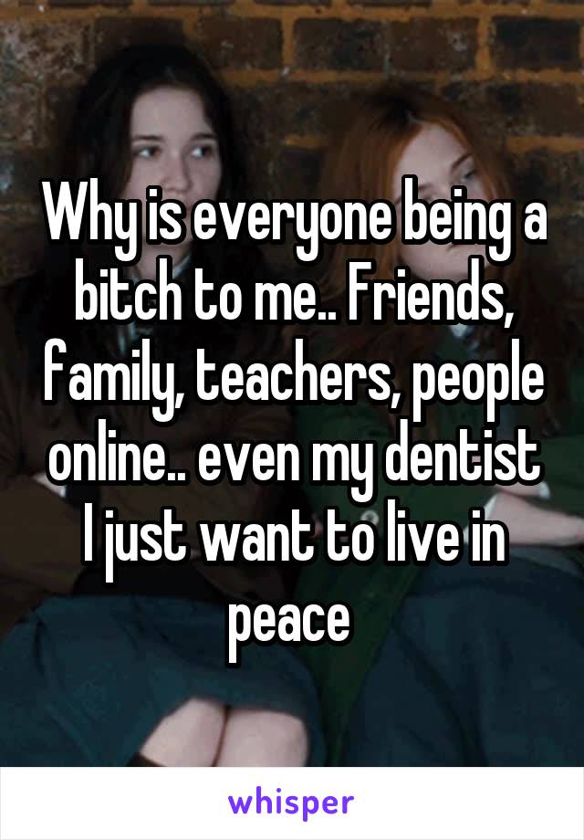 Why is everyone being a bitch to me.. Friends, family, teachers, people online.. even my dentist
I just want to live in peace 