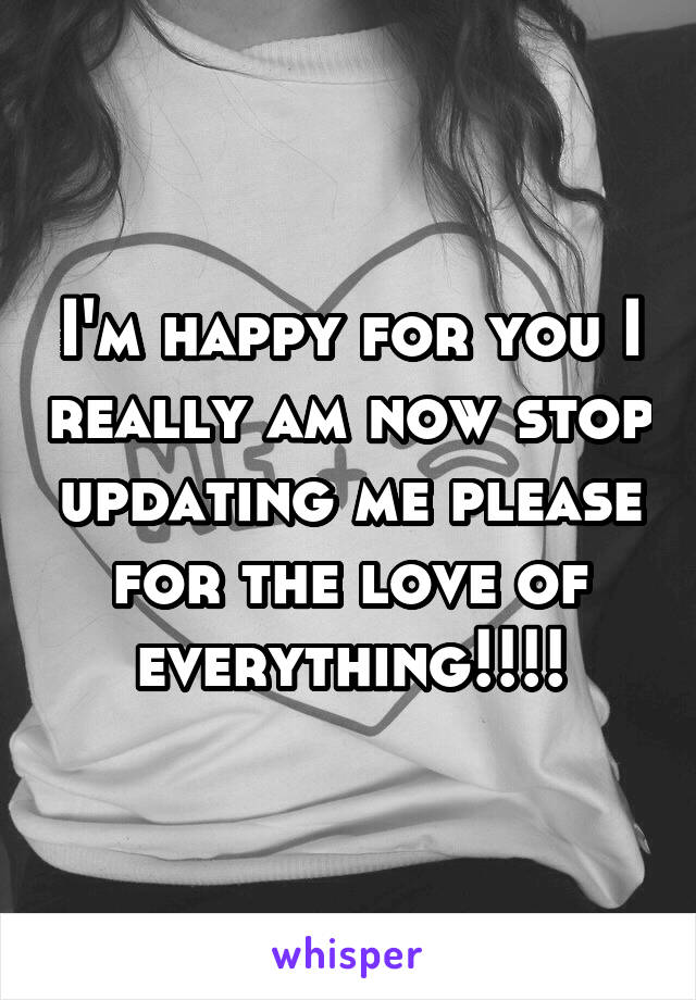 I'm happy for you I really am now stop updating me please for the love of everything!!!!