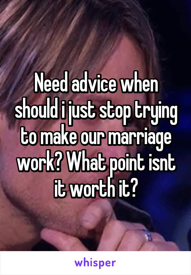 Need advice when should i just stop trying to make our marriage work? What point isnt it worth it?