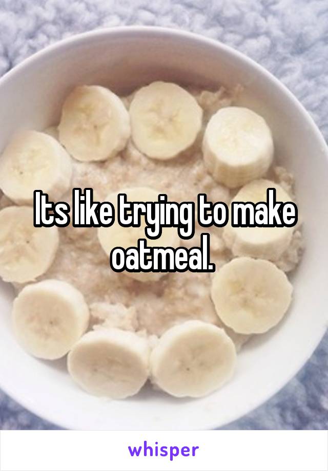 Its like trying to make oatmeal. 