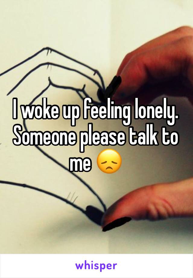 I woke up feeling lonely. Someone please talk to me 😞