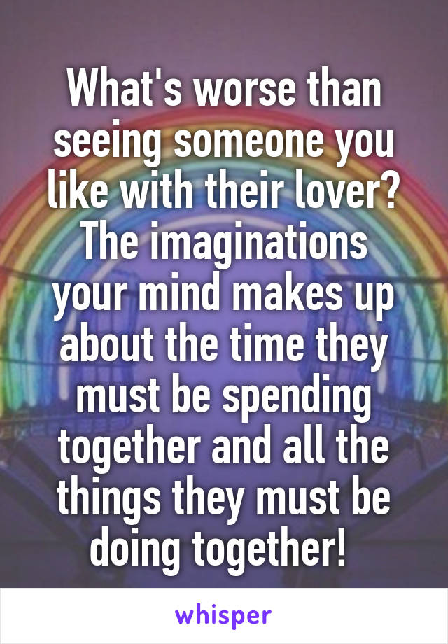 What's worse than seeing someone you like with their lover?
The imaginations your mind makes up about the time they must be spending together and all the things they must be doing together! 