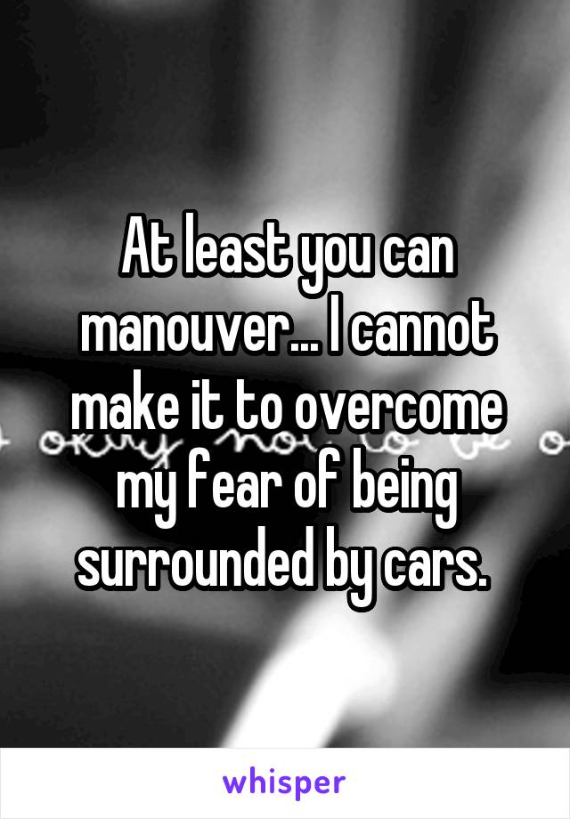 At least you can manouver... I cannot make it to overcome my fear of being surrounded by cars. 