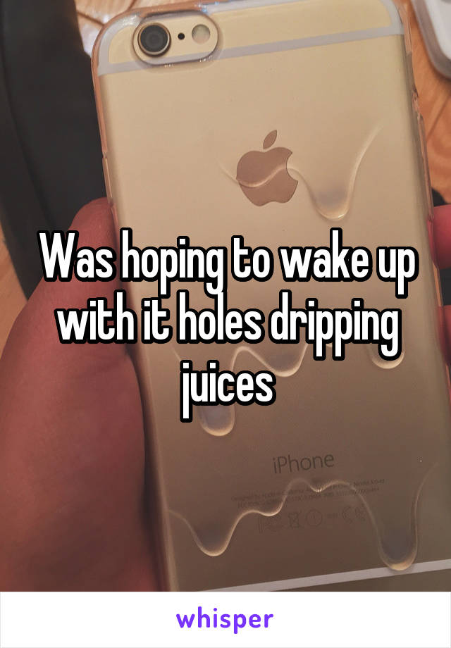 Was hoping to wake up with it holes dripping juices