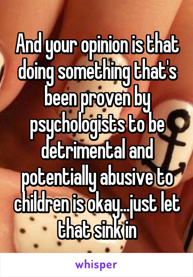 And your opinion is that doing something that's been proven by psychologists to be detrimental and potentially abusive to children is okay...just let that sink in