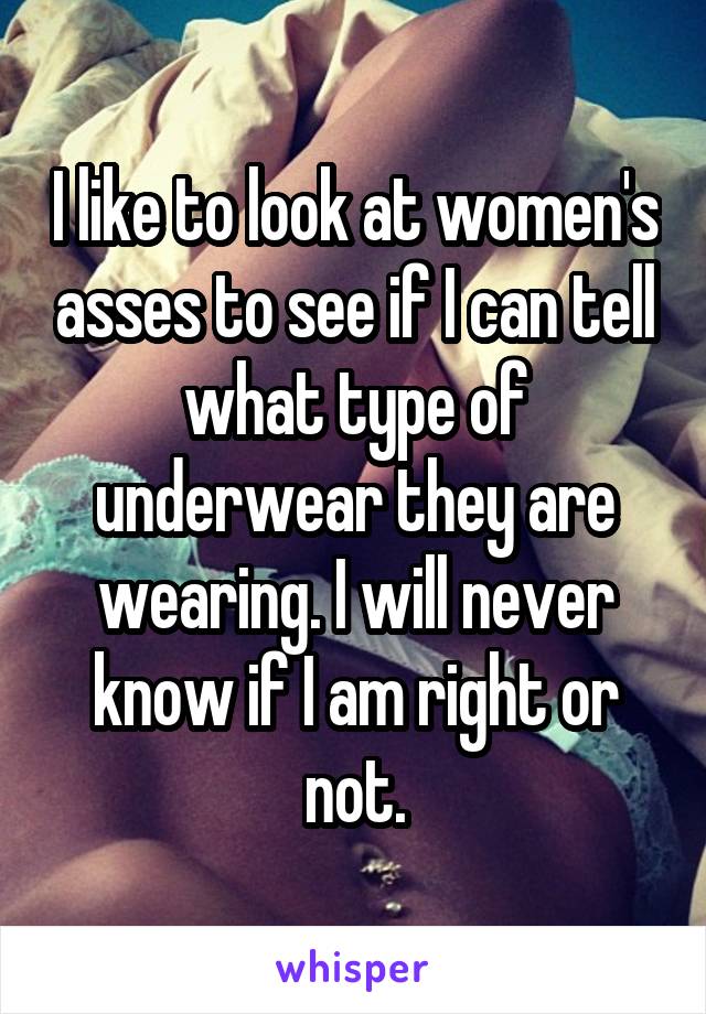 I like to look at women's asses to see if I can tell what type of underwear they are wearing. I will never know if I am right or not.