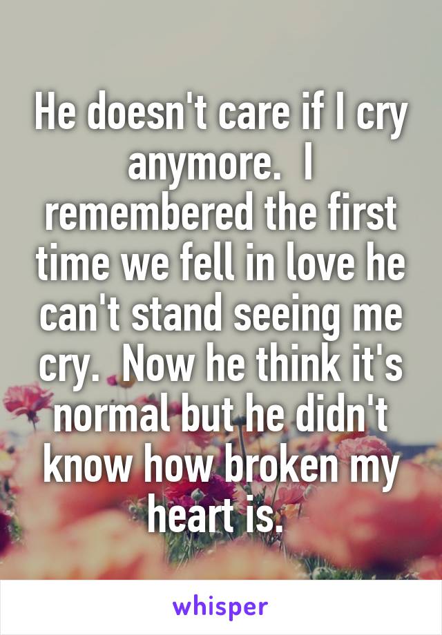 He doesn't care if I cry anymore.  I remembered the first time we fell in love he can't stand seeing me cry.  Now he think it's normal but he didn't know how broken my heart is. 