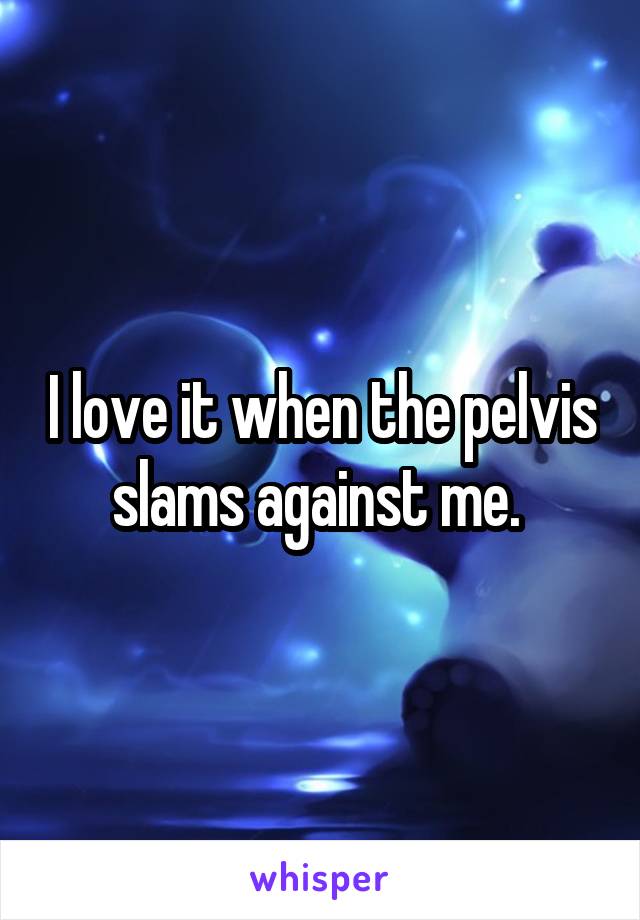 I love it when the pelvis slams against me. 