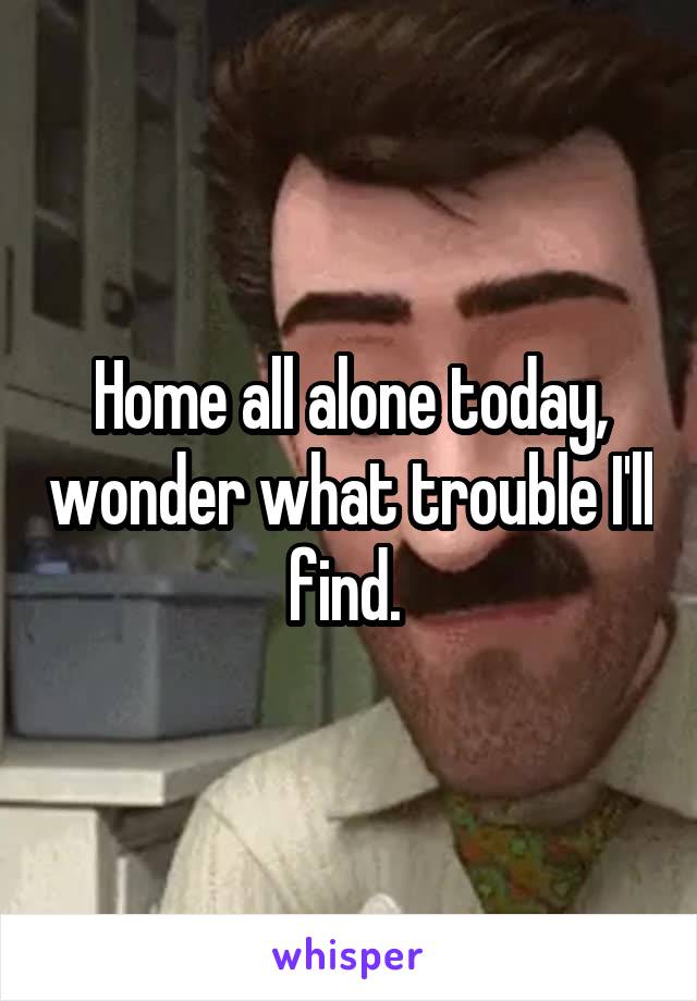 Home all alone today, wonder what trouble I'll find. 